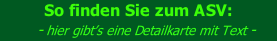 So finden Sie zum ASV:     - hier gibt’s eine Detailkarte mit Text -      - einfach auf die kleine Karte klicken...